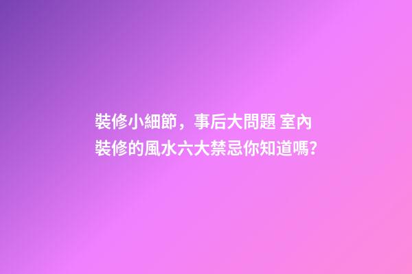 裝修小細節，事后大問題 室內裝修的風水六大禁忌你知道嗎？
